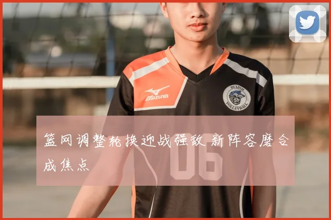 篮网调整轮换迎战强敌 新阵容磨合成焦点