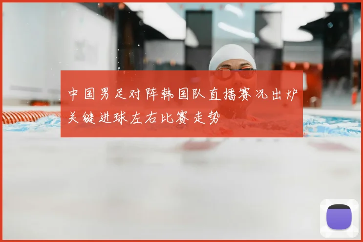 中国男足对阵韩国队直播赛况出炉关键进球左右比赛走势