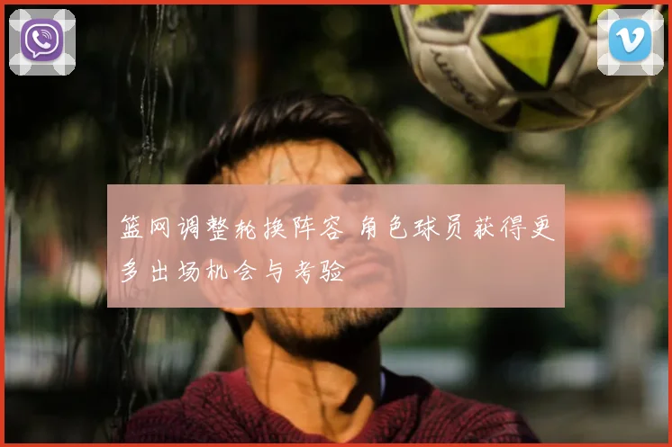 篮网调整轮换阵容 角色球员获得更多出场机会与考验