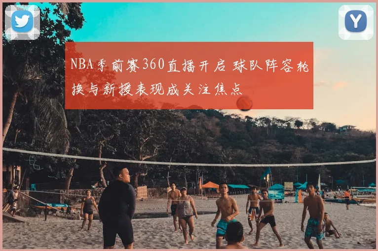 NBA季前赛360直播开启 球队阵容轮换与新援表现成关注焦点