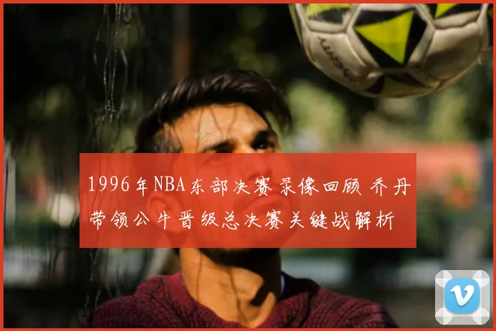 1996年NBA东部决赛录像回顾 乔丹带领公牛晋级总决赛关键战解析