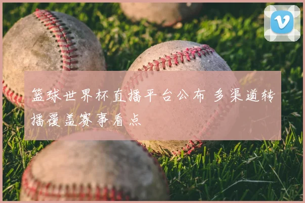 篮球世界杯直播平台公布 多渠道转播覆盖赛事看点