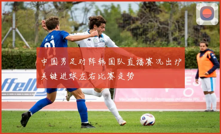 中国男足对阵韩国队直播赛况出炉关键进球左右比赛走势