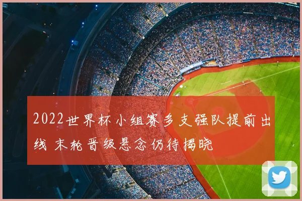 2022世界杯小组赛多支强队提前出线 末轮晋级悬念仍待揭晓