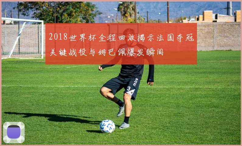 2018世界杯全程回放揭示法国夺冠关键战役与姆巴佩爆发瞬间