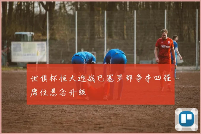 世俱杯恒大迎战巴塞罗那争夺四强席位悬念升级