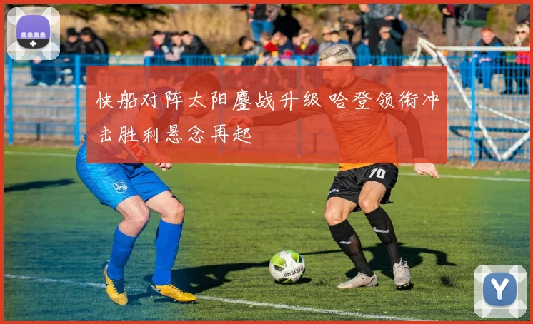 快船对阵太阳鏖战升级 哈登领衔冲击胜利悬念再起