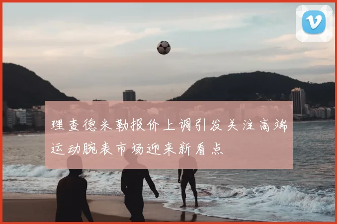 理查德米勒报价上调引发关注高端运动腕表市场迎来新看点