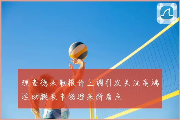 理查德米勒报价上调引发关注高端运动腕表市场迎来新看点