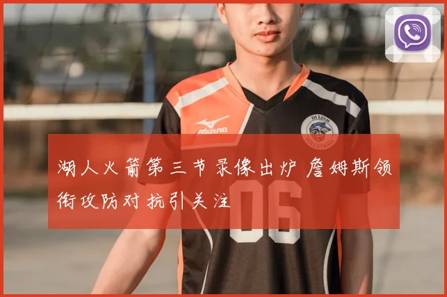 湖人火箭第三节录像出炉 詹姆斯领衔攻防对抗引关注