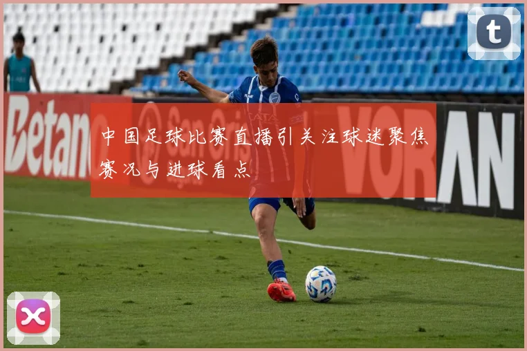 中国足球比赛直播引关注球迷聚焦赛况与进球看点