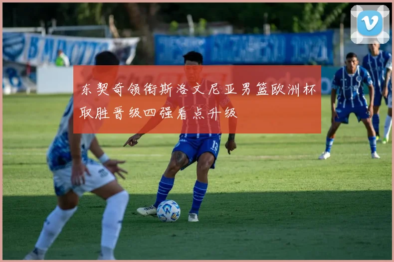 东契奇领衔斯洛文尼亚男篮欧洲杯取胜晋级四强看点升级