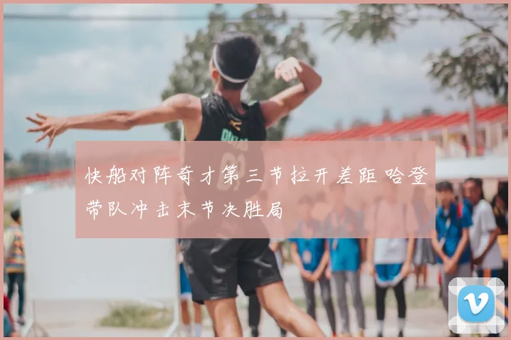 快船对阵奇才第三节拉开差距 哈登带队冲击末节决胜局