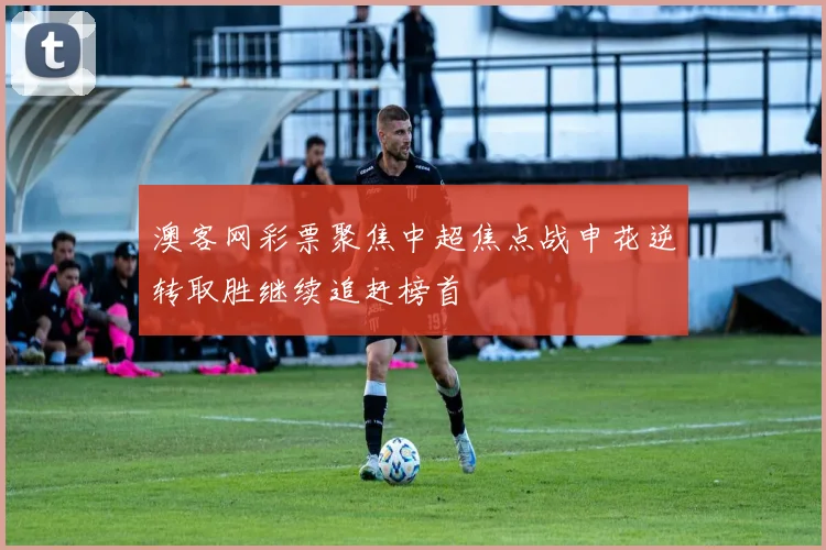 澳客网彩票聚焦中超焦点战申花逆转取胜继续追赶榜首