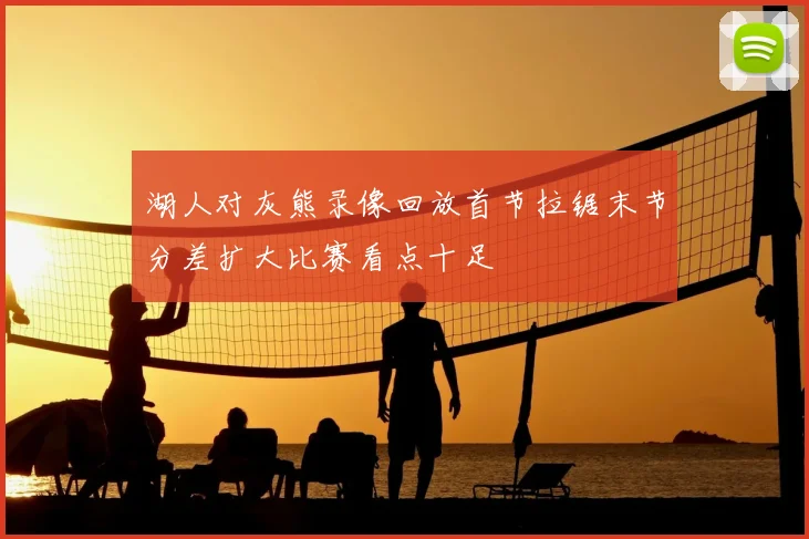 湖人对灰熊录像回放首节拉锯末节分差扩大比赛看点十足