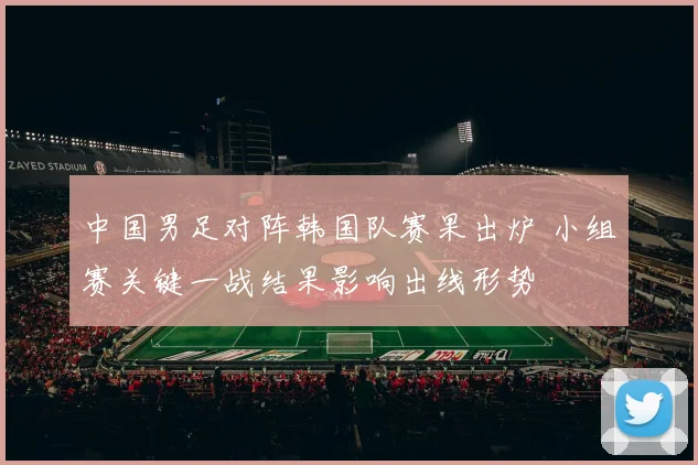 中国男足对阵韩国队赛果出炉 小组赛关键一战结果影响出线形势
