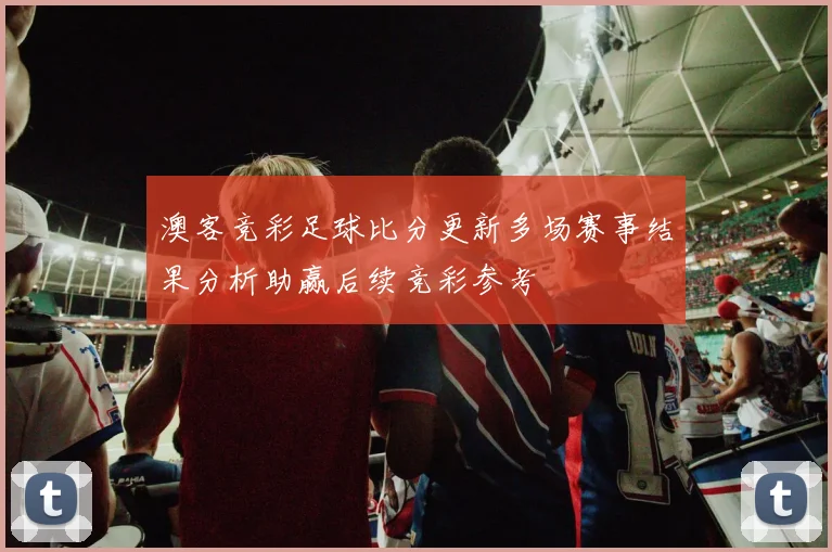 澳客竞彩足球比分更新多场赛事结果分析助赢后续竞彩参考